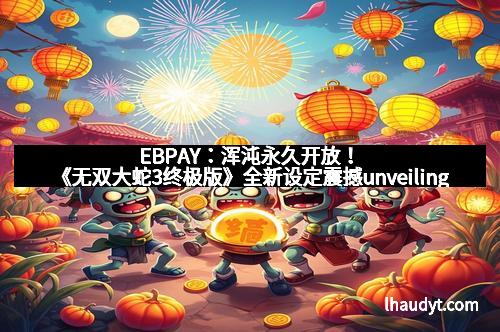 EBPAY：浑沌永久开放！《无双大蛇3终极版》全新设定震撼unveiling